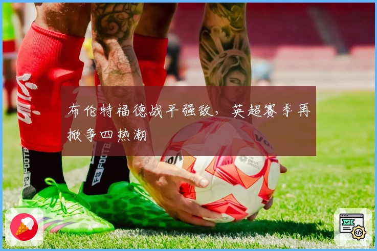 布伦特福德战平强敌，英超赛季再掀争四热潮