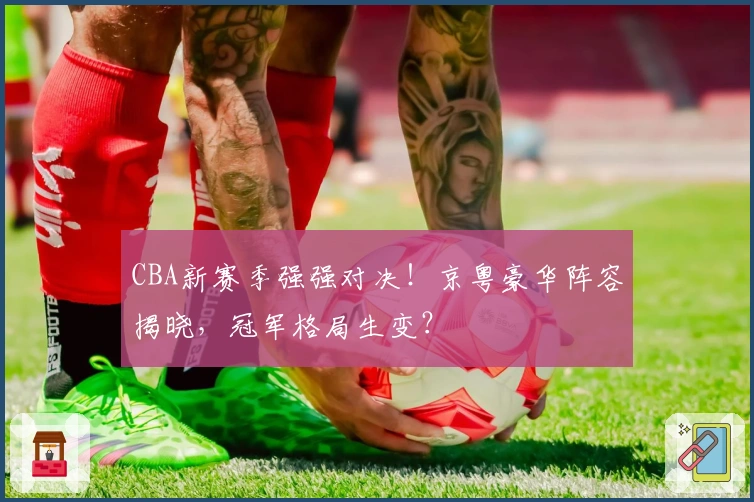 CBA新赛季强强对决！京粤豪华阵容揭晓，冠军格局生变？