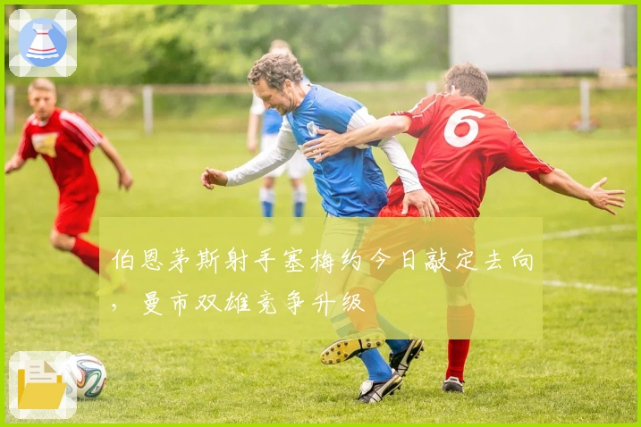 伯恩茅斯射手塞梅约今日敲定去向，曼市双雄竞争升级