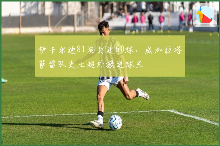伊卡尔迪81场打进60球，成加拉塔萨雷队史土超外援进球王