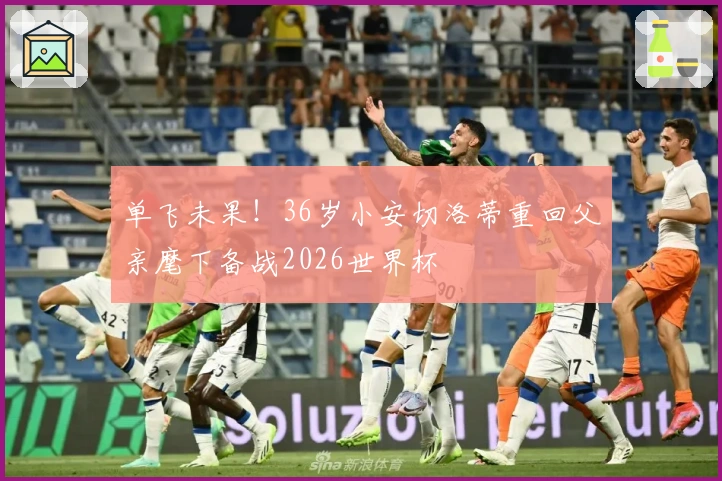 单飞未果！36岁小安切洛蒂重回父亲麾下备战2026世界杯