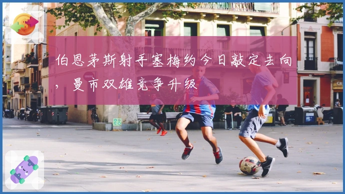 伯恩茅斯射手塞梅约今日敲定去向，曼市双雄竞争升级