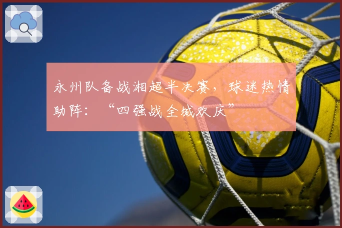 永州队备战湘超半决赛，球迷热情助阵：“四强战全城欢庆”