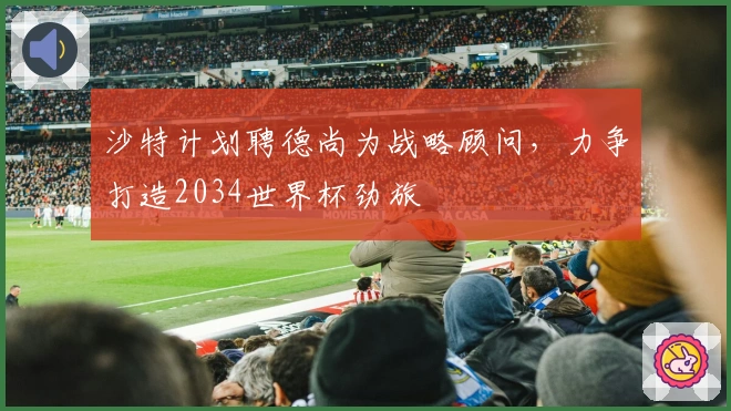 沙特计划聘德尚为战略顾问，力争打造2034世界杯劲旅