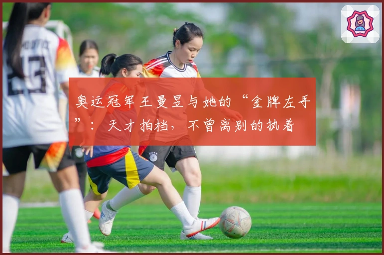 奥运冠军王曼昱与她的“金牌左手”：天才拍档，不曾离别的执着