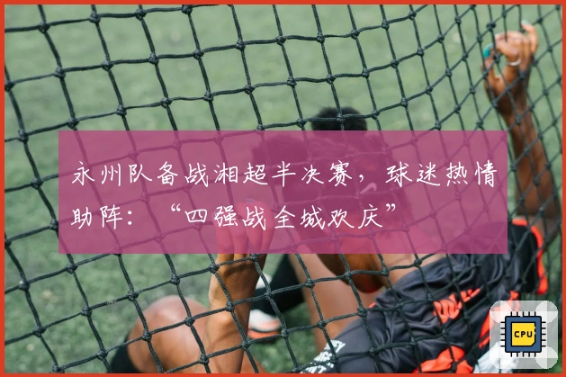 永州队备战湘超半决赛，球迷热情助阵：“四强战全城欢庆”