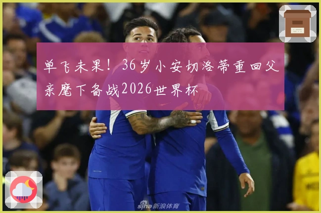 单飞未果！36岁小安切洛蒂重回父亲麾下备战2026世界杯