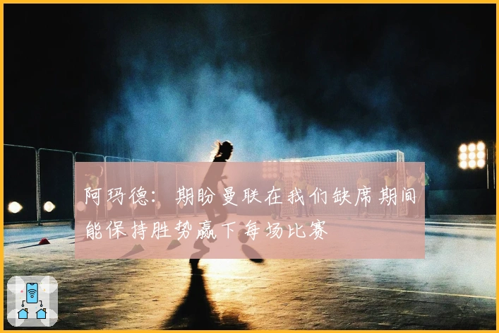 阿玛德：期盼曼联在我们缺席期间能保持胜势赢下每场比赛