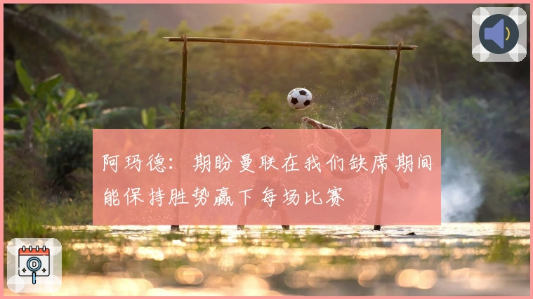 阿玛德：期盼曼联在我们缺席期间能保持胜势赢下每场比赛