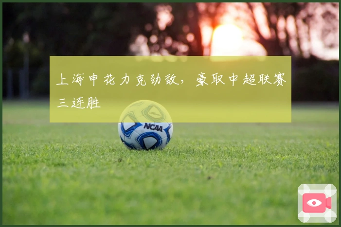 上海申花力克劲敌，豪取中超联赛三连胜